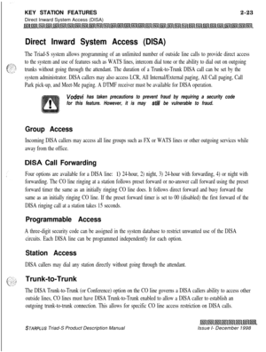 Page 49KEY STATION FEATURES2-23
Direct Inward System Access (DISA)Direct Inward System Access (DISA)
The Triad-S system allows programming of an unlimited number of outside line calls to provide direct access
to the system and use of features such as WATS lines, intercom dial tone or the ability to dial out on outgoing
trunks without going through the attendant. The duration of a Trunk-to-Trunk DISA call can be set by the
system administrator. DISA callers may also access LCR, All Internal/External paging, All...