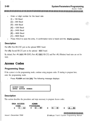 Page 482:2-60
System Parameters Programming
Access Codes
2Enter a l-digit number for the baud rate:
[I] = 150 Baud
[2] = 300 Baud
[3] = 600 Baud
[4] = 1200 Baud
[5] = 2400 Baud
[6] = 4800 Baud
~
[7] = 9600 Baud
3Press HOLD to save the entry. A confirmation tone is heard and the display updates.
Description
Port #l: First RS-232C port on the optional MISU board.
Port 
#2: Second RS-232 port on the optional MISU board.
By default, Port 
#l (MISU RS-232C), Port #2 (MISU RS-232) and Port #3 (Modem) baud rates are...