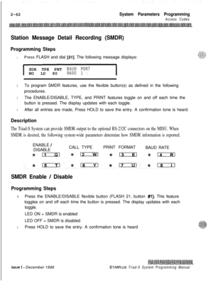 Page 4842-62System Parameters Programming
Access Codes
Station Message Detail Recording (SMDR)
Programming Steps
1Press FLASH and dial [21]. The following message displays:
SDR TPE PNT 
9;;; ;ORTNO LD 80
2To program SMDR features, use the flexible button(s) as defined in the following
procedures.
3The ENABLE/DISABLE, TYPE, and PRINT features toggle on and off each time the
button is pressed. The display updates with each toggle.
4After all entries are made, Press HOLD to save the entry. A confirmation tone is...