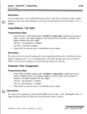 Page 485System Parameters Programming
Access Codes2-63
Description
A call accounting device can be installed allowing the system to track calls by outside line number, number
t-:=. .a
c--2.: :. :sdialed, time of day, date, station that placed or received the call, and duration of the call. By default, SMDR is.~~~ disabled.
Long Distance / All Calls
Programming Steps
1Press the CALL TYPE flexible button (FLASH 21, button #2) to determine the type of
calls to record. This feature toggles on and off each time the...