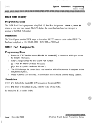Page 4862-64System Parameters Programming
Access Codes
Baud Rate Display
Programming Steps
The SMDR Baud Rate is programmed using Flash 15, Baud Rate Assignments. FLASH 21, button #4
returns an error tone when pressed. The LCD displays the current baud rate based on which port is
assigned to the SMDR Port number.
Description
The Triad-S System provides SMDR output to the standard RS-232C connector on the optional MISU. The
baud rate is displayed as 150, 300,600, 1200, 
2400,4800, or 9600 baud.
SMDR Port...