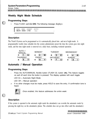 Page 487System Parameters Programming
Access Codes2-65
Weekly Night Mode Schedule
Programming Steps
1Press FLASH and dial [22]. The following message displays:
IDAY END START AUTOMON 0800 1700YESI
Description
The Triad-S System can be programmed so it is automatically placed into and out of night mode. A
programmable weekly time schedule lets the system administrator preset the time the system goes into night
mode, and the time night mode is removed on a daily basis, including weekend operation.AUTO...