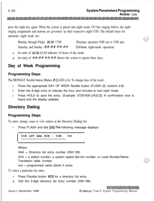 Page 4882-66System Parameters Programming
Access Codes
press the night key again. When the system is placed into night mode, CO line ringing follows the night
ringing assignments and stations are governed 
by their respective night COS. The default times for
automatic night mode are:
Monday through Friday 
OS:00 17:00(Daytime operation 8:00 am to 5:00 pm)
Saturday and Sunday 
##:## ##:##(24-hour night-mode operation)
ttAn entry of 0O:OO 23:59 indicates 24 hours of day mode
oAn entry of ##;## ##;## directs the...