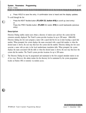 Page 489System Parameters Programming
Access Codes2-67
3Press HOLD to save the entry. A confirmation tone is heard and the display updates.
To scroll through the list:
1Press the NEXT flexible button (FLASH 23, button #18) to scroll up (next entry)
or
Press the PREV flexible button (FLASH 23, button 
#19) to scroll backwards (previous
entry).
Description
Directory Dialing enables station users obtain a directory of station users and have the system dial the
extension currently displayed. The Triad-S system...