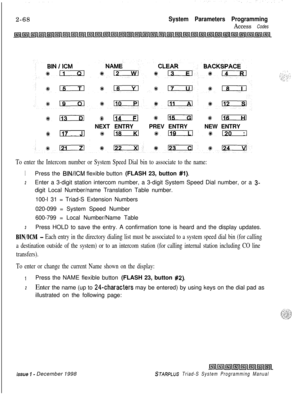 Page 4902-68System Parameters Programming
Access Codes
%i #114 de115 #lIoxzilNEXT ENTRYPREV ENTRYNEW ENTRY
#117*rscria %@mzil%;
To enter the Intercom number or System Speed Dial bin to associate to the name:
1Press the BIN/KM flexible button (FLASH 23, button #l).
2Enter a 3-digit station intercom number, a 3-digit System Speed Dial number, or a 3-digit Local Number/name Translation Table number.
100-l 31 = Triad-S Extension Numbers
020-099 = System Speed Number
600-799 = Local Number/Name Table
3Press HOLD to...