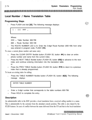 Page 4962-74System Parameters Programming
Hunt Groups
Local Number / Name Translation Table
Programming StepsIPress FLASH and dial 
[55]. The following message displays:
s - xxx #?Y# ,Where:
XXX = Table Number 600-799
### = Route Number 000-199
2The ROUTE NUMBER LED is lit. Enter the 3-digit Route Number (000-199) from what
was entered in program code, FLASH 
[43].
To erase a current phone number and name entry:
IPress the CLEAR ENTRY flexible button (FLASH 55, button #4) to clear an entire
phone number and name...