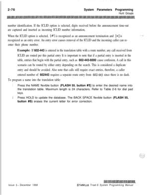 Page 4982-76System Parameters Programming
Hunt Groups
number identification. If the ICLID option is selected, digits received before the announcement time-out
are captured and inserted as incoming ICLID number information,
When the ICLID option is selected, 
[#] is recognized as an announcement termination and [SC] is
recognized as an entry error. An entry error causes removal of the ICLID and the incoming caller can re-
enter their phone number.
Example: If 602-443 is entered in the translation table with a...