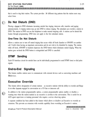 Page 51.  .  ‘.:
KEY STATION FEATURES2-25
Do Not Disturb (DND)
that is used to ring their station. The system provides 36 different ring patterns that the station users may
select from.
Do Not Disturb (DND)
Placing a keyset in DND eliminates incoming outside line ringing, intercom calls, transfers and paging
announcements. A ringing station may go into DND to silence ringing. The attendant can override a station in
DND. The station in DND can use the telephone to make normal outgoing calls. A station can be...