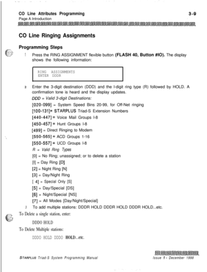 Page 507CO Line Attributes ProgrammingPage A Introduction
CO Line Ringing Assignments
:--
6.;:Programming Steps
.,. ,,,I: ‘f.:1Press the RING ASSIGNMENT flexible button (FLASH 40, Button #IO). The display
shows the following information:
RING ASSIGNMENTS
ENTER DDDR
2Enter the 3-digit destination (DDD) and the l-digit ring type (R) followed by HOLD. A
confirmation tone is heard and the display updates.
DOD = Valid 3-digit Destinations:
[020-0991 = System Speed Bins 20-99, for Off-Net ringing
[IOO-131]= STARPLUS...