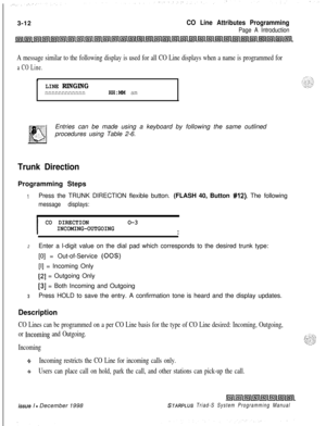 Page 5103-12CO Line Attributes Programming
Page A Introduction
A message similar to the following display is used for all CO Line displays when a name is programmed for
a CO Line.
.
LINE RINGINGnnnnnnnnnnnnHH:MM amEntries can be made using a keyboard by following the same outlined
procedures using Table 2-6.
Trunk DirectionProgramming Steps
IPress the TRUNK DIRECTION flexible button. (FLASH 40, Button #12). The following
message displays:
I
CO DIRECTIONO-3
INCOMING-OUTGOING
I
2Enter a l-digit value on the dial...