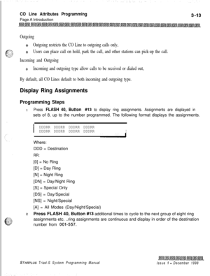 Page 511CO Line Attributes ProgrammingPage A Introduction
Outgoing
4%Outgoing restricts the CO Line to outgoing calls only,
+Users can place call on hold, park the call, and other stations can pick-up the call.
Incoming and Outgoing
QIncoming and outgoing type allow calls to be received or dialed out,
By default, all CO Lines default to both incoming and outgoing type.
Display Ring Assignments
Programming Steps
1Press FLASH 40, Button #I3 to display ring assignments. Assignments are displayed insets of 8, up to...
