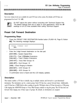 Page 5143-16CO Line Attributes Programming
Page B Introduction
Description
Up to ten volume levels are available for each CO Line in the system. By default, all CO lines are
programmed for level 5 (0 
dB).Do NOT adjust this option without consulting with Technical Support first.
The default settings were set to apply to most applications. Have the 
dBreadings on all CO lines available when calling Technical Support.
Preset Call Forward Destination
Programming Steps
1Press the PRESET FWD DESTINATION flexible...