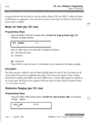 Page 5163-18CO Line Attributes Programming
Page B Introduction
can answer that line while the System is in the day mode by dialing a UDA code [#5]. To utilize this feature,
a LOOP button or an appearance of the trunk must be present on the station. By default, the Universal Day
Answer feature is disabled.
Music On Hold (per CO Line)
Programming Steps
1Press the MUSIC-ON-HOLD flexible button (FLASH 40, Page 6, Button #5). The
following message displays:
I
MOH CHANNELO-l1I
2Enter a l-digit value on the dial pad to...
