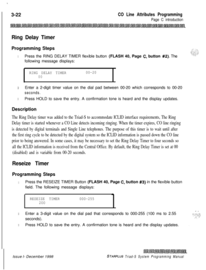 Page 520.3-22
CO Line Attributes Programming
Page C introduction
Ring Delay Timer
Programming Steps
1Press the RING DELAY TIMER flexible button (FLASH 40, Page C. button #2). The
following message displays:
RING DELAY TIMER00-2000
2Enter a 2-digit timer value on the dial pad between 00-20 which corresponds to 00-20
seconds.
3Press HOLD to save the entry. A confirmation tone is heard and the display updates.
Description
The Ring Delay timer was added to the Triad-S to accommodate ICLID interface requirements, The...