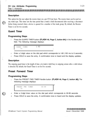 Page 521.-
CO Line Attributes Programming
Page C Introduction3-23
Description
This option lets the user adjust the reseize timer on a per CO Line basis. The reseize timer can be used on
.$C..;.x
c.- sr,..any trunk type. This timer sets the time period that a trunk is held disconnected after receiving a disconnect
‘Gbefore being reseized when a device is queued for a member of the trunk group. By default, the Reseize
Timer is set for two seconds.
Guard Timer
Programming Steps
1Press the GUARD TIMER button (FLASH...