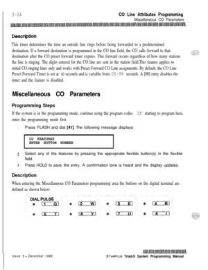 Page 5223-24CO Line Attributes Programming
Miscellaneous CO Parameters
Descriptiop
This timer determines the time an outside line rings before being forwarded to a predetermined
destination, If a forward destination is programmed in the CO line field, the CO calls forward to that
destination after the CO preset forward timer expires. This forward occurs regardless of how many stations
the line is ringing. The digits entered for the CO line are sent in the station field.This feature applies to
initial CO ringing...