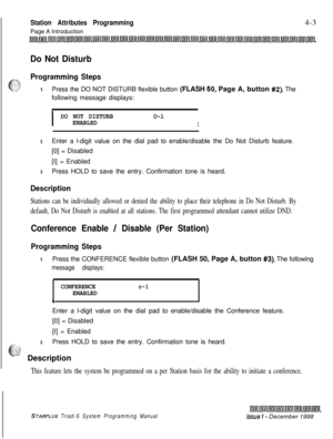 Page 527 IStation Attributes Programming4-3
Page A Introduction
Do Not Disturb
Programming StepsPress the DO NOT DISTURB flexible button (FLASH 
50. Page A, button #2). The
following message displays:
I
DO NOT DISTURBO-l
ENABLED
I
2Enter a l-digit value on the dial pad to enable/disable the Do Not Disturb feature.
[0] = Disabled
[I] = Enabled
3Press HOLD to save the entry. Confirmation tone is heard.
Description
Stations can be individually allowed or denied the ability to place their telephone in Do Not...