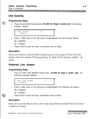 Page 531Station Attributes Programming
Page A Introduction
Lihe Queuing
Programming Steps
IPress the QUEUING flexible button (FLASH 50, Page A, button #7). The following
message displays:
.
LINE QUEUINGO-lENABLEDl
zEnter a l-digit value on the dial pad to enable/disable the Line Queuing feature.
[0] = Disabled
[I] = Enabled
3Press HOLD to save the entry. Confirmation tone is heard.
Description
‘\.
Stations can be allowed or denied the ability to manually queue for a busy group of CO lines. Even when
disabled,...