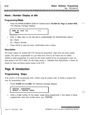 Page 5364-12Station Attributes Programming
Page Blntroduction
Name / Number Display at Idle
Programming Steps
IPress the NAME/NUMBER DISPLAY flexible button (FLASH 50, Page A, button #is).The following message displays:
NAME AT IDLE ICDO-lNAME
2Enter a l-digit value on the dial pad to enable/disable the Name/Number feature.
[0] = Name
[I] = Station Number
3Press HOLD to save the entry. Confirmation tone is heard.
Description
This feature displays the standard idle LCD showing the programmed 7-digit name and...