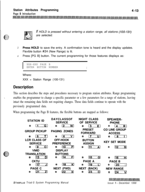 Page 537Station Attributes Programming
Page B IntroductionIf HOLD is pressed without entering a station range, all stations 
(100-131)are selected.
3Press HOLD to save the entry. A confirmation tone is heard and the display updates.
Flexible button 
#24 (New Range) is lit.
4Press [PG B] button. The current programming for those features displays as:
I
XXX-XXX PAGE B
ENTER BUTTON NUMBER
IWhere:
XXX = Station Range (100-131)
Description
This section describes the steps and procedures necessary to program station...