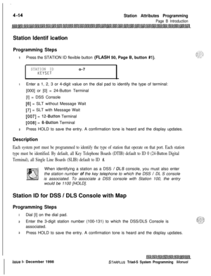 Page 538.
Station Attributes Programming
Page B Introduction
Station ldentif ication
Programming Steps
1Press the STATION ID flexible button (FLASH 50, Page B, button #l).
STATION IDo-7
KEYSET
1Enter a 1, 2, 3 or 4-digit value on the dial pad to identify the type of terminal:
[000] or [0] = 24-Button Terminal
[I] = DSS Console
[6] = SLT without Message Wait
[7] = SLT with Message Wait
[007] = 12-Button Terminal
[008] = g-Button Terminal
2Press HOLD to save the entry. A confirmation tone is heard and the display...