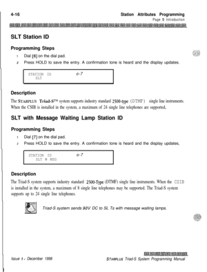 Page 540 I4-16Station Attributes Programming
Page B IntroductionSLT Station ID
Programming Steps
1Dial [6] on the dial pad.
2Press HOLD to save the entry. A confirmation tone is heard and the display updates.
STATION IDo-7SLT
Description
The STARPLUS Triad-ST”’ system supports industry standard 2500-type (DTMF) single line instruments.
When the CSIB is installed in the system, a maximum of 24 single line telephones are supported,
SLT with Message Waiting Lamp Station ID
Programming Steps
1Dial [7] on the dial...