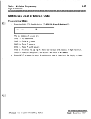 Page 541Station Attributes Programming
Page B Introduction4-17
Station Day Class of Service (COS)
Programming Steps
IPress the DAY COS flexible button (FLASH 50, Page 
B. button #2).
DAY COS1-61
.The six classes of service are:
COS 1 = No restrictions.
COS 2 = Table A governs
COS 3 = Table B governs
COS 4 = Table A and B govern
COS 5 = Restricts [0], [I], 
[*I, [#] dialed as first-digit and places a 7-digit maximum.
COS 6 = Intercom Only (no CO line access 
- will result in 911 block)
2Press HOLD to save the...