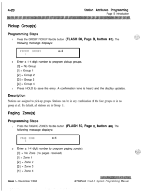 Page 5444-20Station Attributes Programming
Page B Introduction
Pickup Group(s)
Programming Steps
IPress the GROUP PICKUP flexible button (FLASH 50, Page B, button #5). Thefollowing message displays:
PICKUP GROUPSo-4
1
1
2Enter a 1-4 digit number to program pickup groups.
[0] = No Group
[I] = Group 1
[2] = Group 2
[3] = Group 3
[4] = Group 4
3Press HOLD to save the entry. A confirmation tone is heard and the display updates,
Description
Stations are assigned to pick-up groups. Stations can be in any combination...
