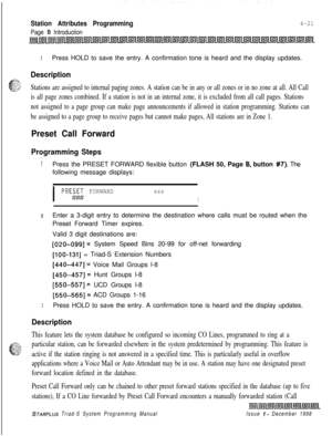 Page 545Station Attributes Programming
Page I3 Introduction
4-21
3Press HOLD to save the entry. A confirmation tone is heard and the display updates.
Description
c-?@Stations are assigned to internal paging zones. A station can be in any or all zones or in no zone at all. All Call
is all page zones combined. If a station is not in an internal zone, it is excluded from all call pages. Stations
not assigned to a page group can make page announcements if allowed in station programming. Stations can
be assigned to a...