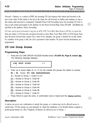 Page 5464-22Station Attributes Programming
Page B Introduction
Forward - Station), or a station in DND, the incoming CO Line bypasses that station and forwards to the
next in the chain. If that station is the last in the chain, the call forwards no further and continues to ring at
that station until answered or terminated. Chainable Preset Call Forwarding forces the incoming CO Line to
ring at each station preassigned in the database for the Preset Forward Ring Timer [FLASH 
011 [Button 51,
specified in the...