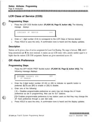 Page 547Station Attributes Programming
Page B Introduction4-23
LCR Class of Service (COS)
Programming Steps
1Press the LCR COS flexible button (FLASH 50, Page B, button #Q). The following
message displays:
LCROCLASS OF SERVICEO-6
2Enter a 1 -digit number (O-6) to correspond to the LCR Class of Service desired.
3Press HOLD to save the entry. A confirmation tone is heard and the display updates.
Description
Stations can be given a class of service assignment for Least Cost Routing. The range is between 0-6, with...