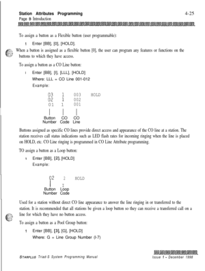 Page 549Station Attributes Programming
Page B Introduction4-25
To assign a button as a Flexible button (user programmable):
IEnter [BB], [0], [HOLD].
FZ-‘-: Y.,When a button is assigned as a flexible button [0], the user can program any features or functions on the-:L‘ :..zz-SZbuttons to which they have access.
To assign a button as a CO Line button:IEnter [BB], [I], [LLL], [HOLD]
Where: LLL = CO Line 001-012
Example:
E:
003HOLD
00201 1
001
I I IButton CO CO
Number Code Line
Buttons assigned as specific CO lines...