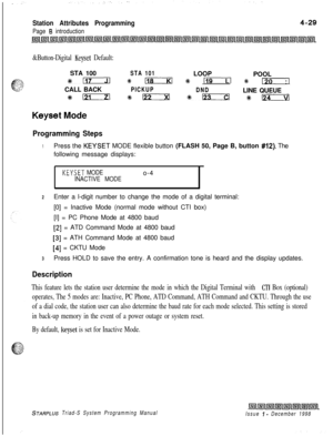 Page 553Station Attributes Programming
Page 6 introduction
&Button-Digital Keyset Default:STA 100
STA 101LOOP
POOL
*-9 118 % rar--Tl 9# I?0CALL BACK
PICKUP
DNDLINE QUEUE
#6121 e- %+123 sit-
Keyset Mode
Programming Steps
1Press the KEYSET MODE flexible button (FLASH 50, Page B, button #12). The
following message displays:
KEYSET MODEo-4INACTIVE MODE
2Enter a l-digit number to change the mode of a digital terminal:
[0] = Inactive Mode (normal mode without CTI box)
[I] = PC Phone Mode at 4800 baud
[2] = ATD Command...