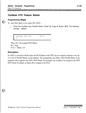 Page 557Station Attributes Programming
Page B Introduction
Cordless KTU Feature ButtonProgramming Steps
TO assign FEAT Buttons on the Cordless KTU (CKTU) :
IPress the Cordless Key Flexible Button (Flash 50, Page B, Button #17). The following
message displays:
ICORDLESS KEY BTN00-24xxI
Where XX = the assigned FEAT Button
00 = None
01-24 = Button l-24
Description
If a CKTU is associated with the station, the FEAT Button on the CKTU may be assigned to function as any one
(1) of the 24 Flexible Buttons on the...