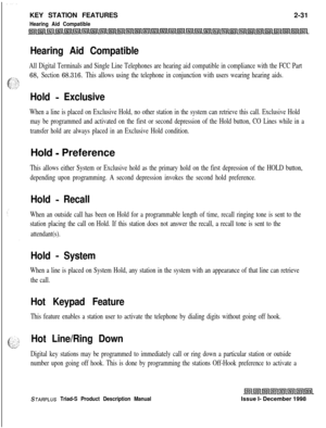 Page 57KEY STATION FEATURES2-31Hearing Aid Compatible
Hearing Aid Compatible
All Digital Terminals and Single Line Telephones are hearing aid compatible in compliance with the FCC Part
68, Section 68.316. This allows using the telephone in conjunction with users wearing hearing aids.
Hold - Exclusive
When a line is placed on Exclusive Hold, no other station in the system can retrieve this call. Exclusive Hold
may be programmed and activated on the first or second depression of the Hold button, CO Lines while in...