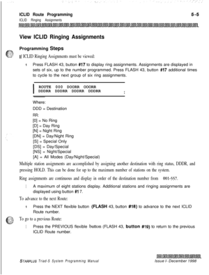 Page 563ICLID Route Programming
ICLID Ringing Assignments
View ICLID Ringing AssignmentsProgramming Steps
If ICLID Ringing Assignments must be viewed:
IPress FLASH 43, button #17 to display ring assignments. Assignments are displayed in
sets of six, up to the number programmed. Press FLASH 43, button 
#I7 additional times
to cycle to the next group of six ring assignments.
IROUTE 000 DOORR OOORR
DDDRR DDDRR DDDRR DDDRRIWhere:
DDD = Destination
RR:[0] = No Ring
[D] = Day Ring
[N] = Night Ring
[DN] = Day/Night...