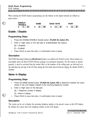 Page 565 I  --ICLID Route Programming5-7
ICLID Features
When entering the ICLID features programming area the buttons on the digital terminal are defined as
shown below:ENABLE 
/DISABLENAMEBAUD RATEPORT
#Eixxl %#iIz3al *o %14
Enable / Disable
Programming Steps
IPress the DISABLE/ENABLE flexible button (FLASH 56, button #I).
zEnter a l-digit value on the dial pad to enable/disable this feature.
[0] = Disabled
[I] = Enabled
3Press HOLD to save the entry. A confirmation tone is heard.
Description
The ICLID...