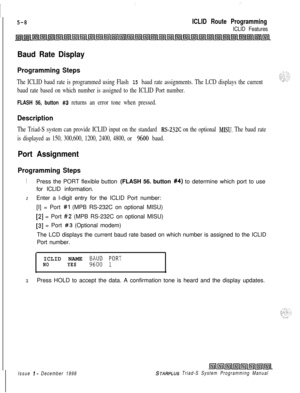 Page 566::
I
5-8ICLID Route Programming
ICLID Features
Baud Rate Display
Programming Steps
The ICLID baud rate is programmed using Flash 15 baud rate assignments. The LCD displays the current
baud rate based on which number is assigned to the ICLID Port number.
FLASH 56, button #3 returns an error tone when pressed.
Description
The Triad-S system can provide ICLID input on the standard RS-232C on the optional MISU. The baud rate
is displayed as 150, 300,600, 1200, 2400, 4800, or 
9600 baud.
Port Assignment...