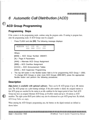 Page 567c
.$-$;t$
“.“’ ACD Group Programming
Programming Steps
If the system is in the programming mode, continue using the program codes. If starting to program here,
enter the programming mode. If ACD Groups must be assigned:
1Press FLASH and dial [60]. The following message displays:
ACDSXXA ALT OVR ANSUPAAA BBB CCCC DDD
Where:
[5Xx] = ACD Group Number (550457)
[A] = Page A Parameters
[AAA] = Alternate ACD Group Assignment
[BBB] = ACD Overflow Assignment
[CCCC] = ACD Announcement Tables
[DDD] = ACD Supervisor...