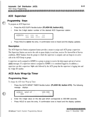 Page 571I.
Automatic Call Distribution (ACD)
ACD Group Programming
ACD Supervisor
-zz> Programming Steps
f-.:. ::‘?2’To program an ACD Supervisor:
iPress the ACD SUPV flexible button (FLASH 60, button #12).
2Enter the 3-digit station number of the desired ACD Supervisor station.
ACD5XXA ALT OVR ANSUPAAA BBB CCCC DDD
3Press HOLD to save the entry. A confirmation tone is heard and the display updates.
Description
/’
The ACD Supervisor Station assignment feature provides a means to assign each ACD group a...