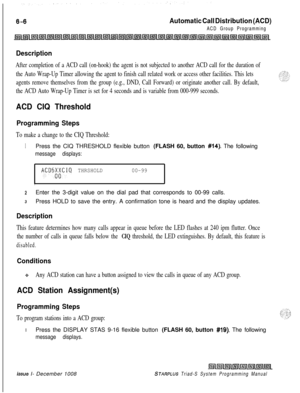 Page 572Automatic Call Distribution (ACD)
ACD Group Programming
Description
After completion of a ACD call (on-hook) the agent is not subjected to another ACD call for the duration of
the Auto Wrap-Up Timer allowing the agent to finish call related work or access other facilities. This lets
agents remove themselves from the group (e.g., DND, Call Forward) or originate another call. By default,
the ACD Auto Wrap-Up Timer is set for 4 seconds and is variable from 000-999 seconds.
ACD CIQ Threshold
Programming...