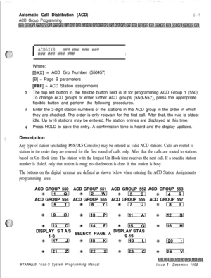 Page 573Automatic Call Distribution (ACD)
ACD Group Programming
6-7
I
ACDSXXB?W##########?#######t!w#IWhere:
[5Xx] = ACD Grp Number (550457)
[B] = Page B parameters
[###I = ACD Station assignments
:!The top left button in the flexible button field is lit for programming ACD Group 1 (550).
To change ACD groups or enter further ACD groups 
(550-557) press the appropriate
flexible button and perform the following procedures.
3Enter the 3-digit station numbers of the stations in the ACD group in the order in which...