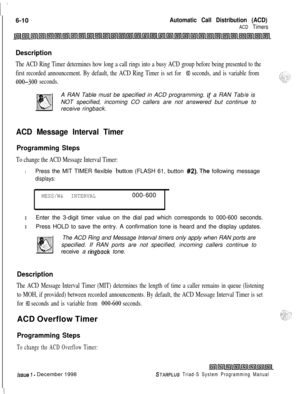 Page 5766-10Automatic Call Distribution (ACD)
ACD Timers
Description
The ACD Ring Timer determines how long a call rings into a busy ACD group before being presented to the
first recorded announcement. By default, the ACD Ring Timer is set for 
60 seconds, and is variable from
000-300 seconds.A RAN Table must be specified in ACD programming. 
If a RAN Tab/e is
NOT specified, incoming CO callers are not answered but continue to
receive ringback.
ACD Message Interval Timer
Programming Steps
To change the ACD...