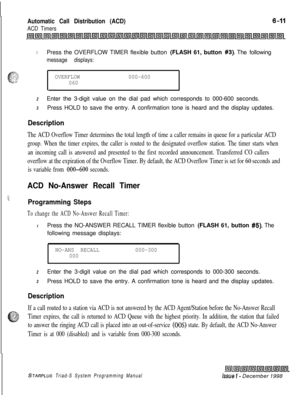 Page 577Automatic Call Distribution (ACD)
ACD Timers
1Press the OVERFLOW TIMER flexible button (FLASH 61, button #3). The following
message displays:
OVERFLOW000-600
060
2Enter the 3-digit value on the dial pad which corresponds to 000-600 seconds.
3Press HOLD to save the entry. A confirmation tone is heard and the display updates.
Description
The ACD Overflow Timer determines the total length of time a caller remains in queue for a particular ACD
group. When the timer expires, the caller is routed to the...