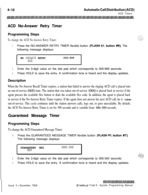 Page 578Automatic Call Distribution (ACD)
ACD Timers
ACD No-Answer Retry Timer
Programming Steps
To change the ACD No-Answer Retry Timer:
1Press the NO-ANSWER RETRY TIMER flexible button (FLASH 61. button #6). The
following message displays:
NO AK$;ER RETRY000-999
.
2Enter the 3-digit value on the dial pad which corresponds to 000-999 seconds.
3Press HOLD to save the entry. A confirmation tone is heard and the display updates.
Description
When the No-Answer Recall Timer expires, a station that failed to answer...