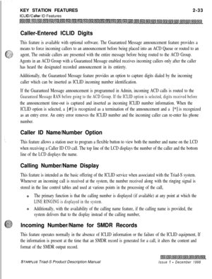 Page 59KEY STATION FEATURESICLID/Caller ID Features2-33
Caller-Entered ICLID Digits
This feature is available with optional software. The Guaranteed Message announcement feature provides a
means to force incoming callers to an announcement before being placed into an ACD Queue or routed to an
agent, The outside callers are presented with the entire message before being routed to the ACD Group.
Agents in an ACD Group with a Guaranteed Message enabled receives incoming callers only after the caller
has heard the...