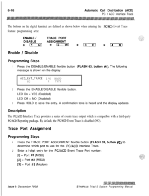 Page 5826-16Automatic Call Distribution (ACD)
PC / ACD Interface Trace
The buttons on the digital terminal are defined as shown below when entering the PC/ACD Event Trace
feature programming area:ENABLE 
/TRACE PORT
DISABLEASSIGNMENT
#km*D %EcIa #k.
Enable / Disable
Programming Steps
1Press the DISABLE/ENABLE flexible button (FLASH 63, button #l). The following
message is shown on the display:
ACD-EVT-TRACE I/O BAUDNOXYYYY
2Press the ENABLE/DISABLE flexible button.
LED On = YES (Enabled)
LED Off = NO (Disabled)...