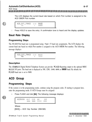 Page 583Automatic Call Distribution (ACD)
ACD GroupThe LCD displays the current baud rate based on which Port number is assigned to the
ACD SMDR Port number.
52,I;...:;:
c_. . .-*.;-:.u.IACD-EVT-TRACE I/O #NOX
.
3Press HOLD to save the entry. A confirmation tone is heard and the display updates.
Baud Rate Display
Programming Steps
The PC/ACD Port baud rate is programmed using Flash 15 baud rate assignments, The LCD displays the
current baud rate based on which Port number is assigned to the ACD SMDR Port number....