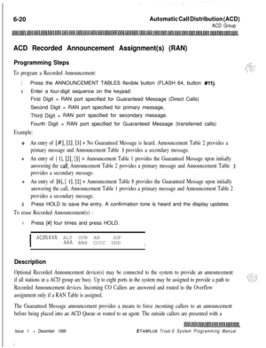Page 5866-20Automatic Call Distribution (ACD)
ACD Group
ACD Recorded Announcement Assignment(s) (RAN)
Programming Steps
To program a Recorded Announcement:
1Press the ANNOUNCEMENT TABLES flexible button (FLASH 64, button #ll).
zEnter a four-digit sequence on the keypad:
First Digit = RAN port specified for Guaranteed Message (Direct Calls)
Second Digit = RAN port specified for primary message,
Third Digit =RAN port specified for secondary message.
Fourth Digit = RAN port specified for Guaranteed Message...