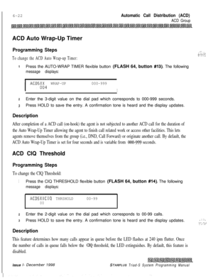 Page 588I6-22Automatic Call Distribution (ACD)
ACD GroupACD Auto Wrap-Up Timer
Programming Steps
To change the ACD Auto Wrap-up Timer:
1Press the AUTO-WRAP TIMER flexible button (FLASH 64, button #13). The following
message displays:
I.,’ :. :...*,,_...r .;- ‘,.2,
I
ACD5;i4 WRAP-UP000-999
I
2Enter the 3-digit value on the dial pad which corresponds to 000-999 seconds.
3Press HOLD to save the entry. A confirmation tone is heard and the display updates.
Description
After completion of a ACD call (on-hook) the...